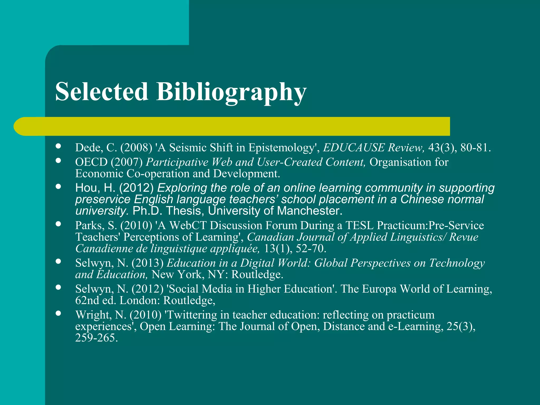 Selected Bibliography
 Dede, C. (2008) 'A Seismic Shift in Epistemology', EDUCAUSE Review, 43(3), 80-81.
 OECD (2007) Participative Web and User-Created Content, Organisation for
Economic Co-operation and Development.
 Hou, H. (2012) Exploring the role of an online learning community in supporting
preservice English language teachers’ school placement in a Chinese normal
university. Ph.D. Thesis, University of Manchester.
 Parks, S. (2010) 'A WebCT Discussion Forum During a TESL Practicum:Pre-Service
Teachers' Perceptions of Learning', Canadian Journal of Applied Linguistics/ Revue
Canadienne de linguistique appliquée, 13(1), 52-70.
 Selwyn, N. (2013) Education in a Digital World: Global Perspectives on Technology
and Education, New York, NY: Routledge.
 Selwyn, N. (2012) 'Social Media in Higher Education'. The Europa World of Learning,
62nd ed. London: Routledge,
 Wright, N. (2010) 'Twittering in teacher education: reflecting on practicum
experiences', Open Learning: The Journal of Open, Distance and e-Learning, 25(3),
259-265.
 