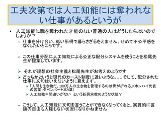 工夫次第では人工知能には奪われな
い仕事があるというが
• 人工知能に職を奪われた才能のない普通の人はどうしたらよいので
しょうか？
– 仕事を分け合い、低い所得で暮らさざるをえません。せめて不公平感を
なくしたいところです。
– この仕事分配に人工知能による公正な配分システムを使うことを松尾先
生が提案しています。
 それが理想の社会主義と松尾先生がお考えのようです
 どっちかというと現代のカースト制度に近いような。。。そして、配分された
仕事に文句はいえないように見えます。
 「人間も生き物だ。100万人の生き物を管理するのは骨が折れる」（ホンハイ代表
の言葉：ダベンポート本9章）
 人工知能＝間違いがない という新興宗教のような状態？
– こうして、人工知能に文句を言うことができなくなってくると、実質的に言
論の自由も人権もない状況になりかねません
 人工知能に対して文句を言える社会制度を考える必要があります。
 