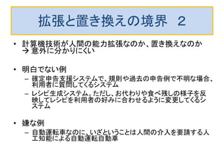 拡張と置き換えの境界 ２
• 計算機技術が人間の能力拡張なのか、置き換えなのか
 意外に分かりにくい
• 明白でない例
– 確定申告支援システムで、規則や過去の申告例で不明な場合、
利用者に質問してくるシステム
– レシピ生成システム。ただし、お代わりや食べ残しの様子を反
映してレシピを利用者の好みに合わせるように変更してくるシ
ステム
• 嫌な例
– 自動運転車なのに、いざということは人間の介入を要請する人
工知能による自動運転自動車
 