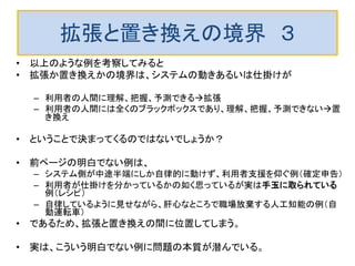 拡張と置き換えの境界 ３
• 以上のような例を考察してみると
• 拡張か置き換えかの境界は、システムの動きあるいは仕掛けが
– 利用者の人間に理解、把握、予測できる拡張
– 利用者の人間には全くのブラックボックスであり、理解、把握、予測できない置
き換え
• ということで決まってくるのではないでしょうか？
• 前ページの明白でない例は、
– システム側が中途半端にしか自律的に動けず、利用者支援を仰ぐ例（確定申告）
– 利用者が仕掛けを分かっているかの如く思っているが実は手玉に取られている
例（レシピ）
– 自律しているように見せながら、肝心なところで職場放棄する人工知能の例（自
動運転車）
• であるため、拡張と置き換えの間に位置してしまう。
• 実は、こういう明白でない例に問題の本質が潜んでいる。
 