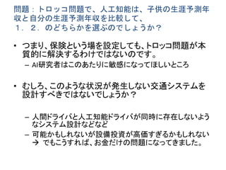 問題：トロッコ問題で、人工知能は、子供の生涯予測年
収と自分の生涯予測年収を比較して、
１．２．のどちらかを選ぶのでしょうか？
• つまり、保険という場を設定しても、トロッコ問題が本
質的に解決するわけではないのです。
– AI研究者はこのあたりに敏感になってほしいところ
• むしろ、このような状況が発生しない交通システムを
設計すべきではないでしょうか？
– 人間ドライバと人工知能ドライバが同時に存在しないよう
なシステム設計などなど
– 可能かもしれないが設備投資が高価すぎるかもしれない
 でもこうすれば、お金だけの問題になってきました。
 