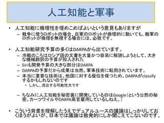 ブラックボックス化＋ネット接続の行き着く先は？
 つまり、1個の人工知能では小さな影響しかないようでも、ネット経由で
データが交換されると、多数の人工知能が制御不能な動きをしてしまう
ことが実例として存在するわけです。
 現在の人工知能の倫理はえてして、単独の人工知能が倫理的、道
徳的に行動するかという視点で語られています。
 しかし、ネットワークで接続された多数の人工知能たちがかってに動
き出すと、制御不能かつ収集不能になりそうです。
 対策は極めて困難です。法律で制御しようとしても、金儲けのためなら
かならず抜け穴を見つける奴がいるでしょう。
 しかも、その悪事の検証が人間にできる保証はありません。
 チェック自体を学習機能を持つ人工知能に任せるような局面が考えら
れますが、果たして可能か？
 あるいは、状況の把握と評価や判断ができるように学習できると、その
段階で人工知能が自意識を持ってしまわないか？
 人工知能の研究者が果たしてこの状況を意識して研究をしているので
しょうか？
 
