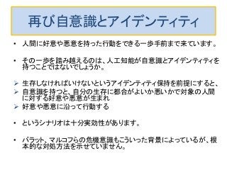 再び自意識とアイデンティティ
• 人間に好意や悪意を持った行動をできる一歩手前まで来ています。
• その一歩を踏み越えるのは、人工知能が自意識とアイデンティティを
持つことではないでしょうか。
 生存しなければいけないというアイデンティティ保持を前提にすると、
 自意識を持つと、自分の生存に都合がよいか悪いかで対象の人間
に対する好意や悪意が生まれ
 好意や悪意に沿って行動する
• というシナリオは十分実効性があります。
• バラット、マルコフらの危機意識もこういった背景によっているが、根
本的な対処方法を示せていません。
 