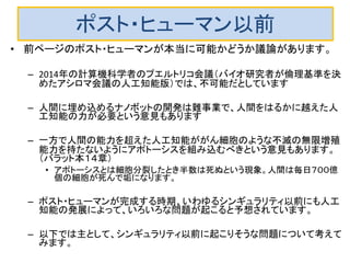 ポスト・ヒューマン以前
• 前ページのポスト・ヒューマンが本当に可能かどうか議論があります。
– 2014年の計算機科学者のプエルトリコ会議（バイオ研究者が倫理基準を決
めたアシロマ会議の人工知能版）では、不可能だとしています
– 人間に埋め込めるナノボットの開発は難事業で、人間をはるかに越えた人
工知能の力が必要という意見もあります
– 一方で人間の能力を超えた人工知能ががん細胞のような不滅の無限増殖
能力を持たないようにアポトーシスを組み込むべきという意見もあります。
（バラット本１４章）
• アポトーシスとは細胞分裂したとき半数は死ぬという現象。人間は毎日７００億
個の細胞が死んで垢になります。
– ポスト・ヒューマンが完成する時期、いわゆるシンギュラリティ以前にも人工
知能の発展によって、いろいろな問題が起こると予想されています。
– 以下では主として、シンギュラリティ以前に起こりそうな問題について考えて
みます。
 