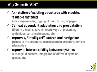 Why Semantic Wiki?

      Annotation of existing structures with machine
       readable metadata
        links carry meaning, typing of links, typing of pages
      Context dependent adaptation and presentation
        different domains have different ways of presenting
        content, personal preferences, etc.
      Improved, “intelligent”, search and navigation
        queries to the structure, visualisation of structure, derived
        information
      Improved interoperability between systems
        exchange of content, integration of different systems,
        agents, etc.


20
 