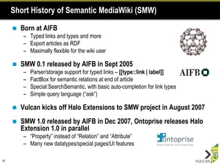 Short History of Semantic MediaWiki (SMW)

        Born at AIFB
         – Typed links and types and more
         – Export articles as RDF
         – Maximally flexible for the wiki user

        SMW 0.1 released by AIFB in Sept 2005
         –   Parser/storage support for typed links – [[type::link | label]]
         –   FactBox for semantic relations at end of article
         –   Special:SearchSemantic, with basic auto-completion for link types
         –   Simple query language (“ask”)

        Vulcan kicks off Halo Extensions to SMW project in August 2007
        SMW 1.0 released by AIFB in Dec 2007, Ontoprise releases Halo
         Extension 1.0 in parallel
         – “Property” instead of “Relation” and “Attribute”
         – Many new datatypes/special pages/UI features

24
 