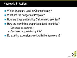 Neurowiki in Action!

 Which drugs are used in Chemotherapy?
 What are the dangers of Propofol?
 How are base entities like Calcium represented?
 How are new inline properties added to entities?
    – Can these be searched?
    – Can these be queried using ASK?
   Do existing extensions work with the framework?
 