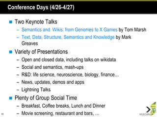 Conference Days (4/26-4/27)

        Two Keynote Talks
         – Semantics and Wikis: from Genomes to X Games by Tom Marsh
         – Text, Data, Structure, Semantics and Knowledge by Mark
           Greaves
        Variety of Presentations
         –   Open and closed data, including talks on wikidata
         –   Social and semantics, mash-ups
         –   R&D: life science, neuroscience, biology, finance…
         –   News, updates, demos and apps
         –   Lightning Talks
        Plenty of Group Social Time
         – Breakfast, Coffee breaks, Lunch and Dinner
63       – Movie screening, restaurant and bars, …
 