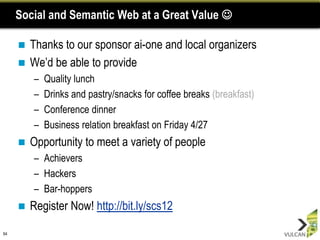 Social and Semantic Web at a Great Value 

      Thanks to our sponsor ai-one and local organizers
      We‟d be able to provide
         –   Quality lunch
         –   Drinks and pastry/snacks for coffee breaks (breakfast)
         –   Conference dinner
         –   Business relation breakfast on Friday 4/27
        Opportunity to meet a variety of people
         – Achievers
         – Hackers
         – Bar-hoppers
        Register Now! http://bit.ly/scs12

64
 