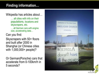 Finding information…

Wikipedia has articles about…
•   … all cities with info on their
    populations, locations and
    skyscrapers, etc.
    … all German cars with engine
    size, accelerating data…
Can you find:
Skyscrapers with 50+ floors
and built after 2000 in
Shanghai (or Chinese cities
with 1,000,000+ people)?

Or German(Porsche) cars that
accelerate from 0-100km/h in
5 seconds?
                                      7
 