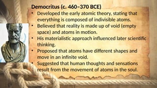 Democritus (c. 460–370 BCE)
• Developed the early atomic theory, stating that
everything is composed of indivisible atoms.
• Believed that reality is made up of void (empty
space) and atoms in motion.
• His materialistic approach influenced later scientific
thinking.
• Proposed that atoms have different shapes and
move in an infinite void.
• Suggested that human thoughts and sensations
result from the movement of atoms in the soul.
 