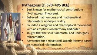 Pythagoras (c. 570–495 BCE)
• Best known for mathematical contributions
(Pythagorean Theorem).
• Believed that numbers and mathematical
relationships underpin reality.
• Founded a religious and philosophical movement
with an emphasis on harmony and order.
• Taught that the soul is immortal and undergoes
reincarnation.
• Advocated for a structured, ascetic lifestyle based
on numerical relationships.
 