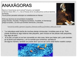 ANAXÁGORAS
Teoría de las semillas o gérmenes" (pequeñas y diminutas semillas que formaban y dabas paso al todo)
Nació en Cacúmenes (en la actual Turquía) y se trasladó
a Atenas (hacia 483 a. C.), tras el fracaso de la revuelta jónica contra el dominio
de Persia.
Fue el primer pensador extranjero en establecerse en Atenas.
Entre sus alumnos se encontraban el estadista
griego Pericles, Arquelao, Protágoras de Abdera, Tucídides, el dramaturgo
griego Eurípides, y se dice que también Demócrito y Sócrates.
• “La naturaleza está hecha de muchas piezas minúsculas, invisibles para el ojo. Todo
puede dividirse en algo todavía más pequeño, pero incluso en las piezas más pequeñas,
hay algo de todo”.
• Si la piel y el pelo no se han convertido en otra cosa, tiene que haber piel y pelo también
en la leche que bebemos, y en la comida que comemos, opinaba él.
De alguna manera, también se puede decir que es así como está hecho nuestro cuerpo.
 