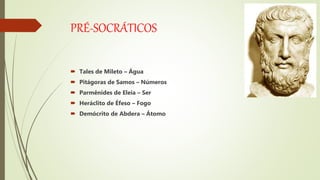 PRÉ-SOCRÁTICOS
 Tales de Mileto – Água
 Pitágoras de Samos – Números
 Parmênides de Eleia – Ser
 Heráclito de Éfeso – Fogo
 Demócrito de Abdera – Átomo
 