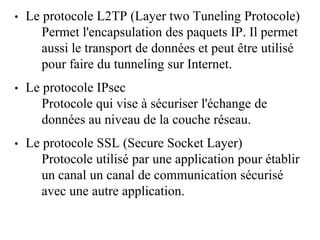 • Le protocole L2TP (Layer two Tuneling Protocole)
Permet l'encapsulation des paquets IP. Il permet
aussi le transport de données et peut être utilisé
pour faire du tunneling sur Internet.
• Le protocole IPsec
Protocole qui vise à sécuriser l'échange de
données au niveau de la couche réseau.
• Le protocole SSL (Secure Socket Layer)
Protocole utilisé par une application pour établir
un canal un canal de communication sécurisé
avec une autre application.
 