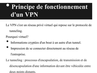 • Principe de fonctionnement
d'un VPN
Le VPN c'est un réseau privé virtuel qui repose sur le protocole de
tunneling.
Pourquoi virtuel?
• Informations cryptées d'un bout à un autre d'un tunnel.
• Impression de se connecter directement au réseau de
l'entreprise.
Le tunneling : processus d'encapsulation, de transmission et de
désencapsulation d'une information devant être véhiculée entre
deux points distants.
 