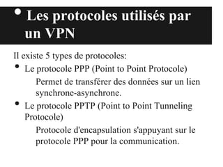 • Les protocoles utilisés par
un VPN
Il existe 5 types de protocoles:
• Le protocole PPP (Point to Point Protocole)
Permet de transférer des données sur un lien
synchrone-asynchrone.
• Le protocole PPTP (Point to Point Tunneling
Protocole)
Protocole d'encapsulation s'appuyant sur le
protocole PPP pour la communication.
 