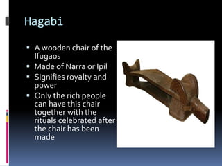 Hagabi
 A wooden chair of the
Ifugaos
 Made of Narra or Ipil
 Signifies royalty and
power
 Only the rich people
can have this chair
together with the
rituals celebrated after
the chair has been
made
 