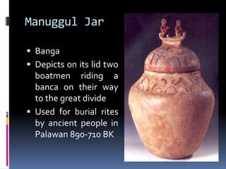 Manuggul Jar
 Banga
 Depicts on its lid two
boatmen riding a
banca on their way
to the great divide
 Used for burial rites
by ancient people in
Palawan 890-710 BK
 