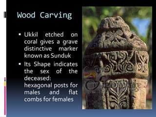 Wood Carving
 Ukkil etched on
coral gives a grave
distinctive marker
known as Sunduk
 Its Shape indicates
the sex of the
deceased:
hexagonal posts for
males and flat
combs for females
 