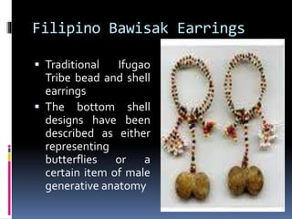 Filipino Bawisak Earrings
 Traditional Ifugao
Tribe bead and shell
earrings
 The bottom shell
designs have been
described as either
representing
butterflies or a
certain item of male
generative anatomy
 