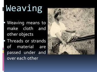 Weaving
 Weaving means to
make cloth and
other objects
 Threads or strands
of material are
passed under and
over each other
 