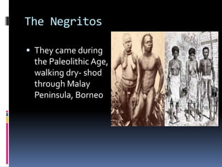 The Negritos
 They came during
the Paleolithic Age,
walking dry- shod
through Malay
Peninsula, Borneo
 
