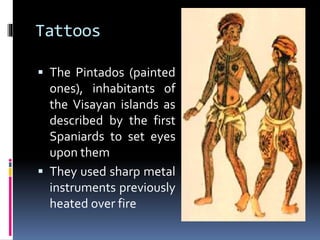 Tattoos
 The Pintados (painted
ones), inhabitants of
the Visayan islands as
described by the first
Spaniards to set eyes
upon them
 They used sharp metal
instruments previously
heated over fire
 