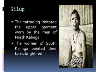 Silup
 The tattooing imitated
the upper garment
worn by the men of
North Kalinga
 The women of South
Kalinga painted their
faces bright red
 