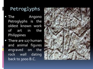 Petroglyphs
 The Angono
Petroglyphs is the
oldest known work
of art in the
Philippines
 There are 127 human
and animal figures
engraved on the
rock wall dating
back to 3000 B.C.
 