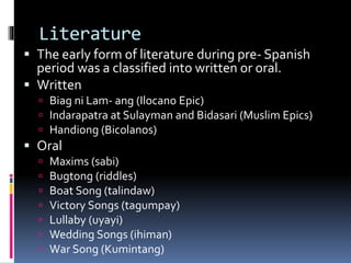 Literature
 The early form of literature during pre- Spanish
period was a classified into written or oral.
 Written
 Biag ni Lam- ang (Ilocano Epic)
 Indarapatra at Sulayman and Bidasari (Muslim Epics)
 Handiong (Bicolanos)
 Oral
 Maxims (sabi)
 Bugtong (riddles)
 Boat Song (talindaw)
 Victory Songs (tagumpay)
 Lullaby (uyayi)
 Wedding Songs (ihiman)
 War Song (Kumintang)
 