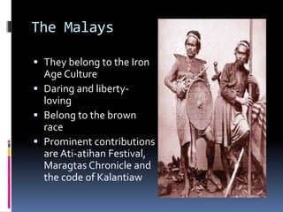 The Malays
 They belong to the Iron
Age Culture
 Daring and liberty-
loving
 Belong to the brown
race
 Prominent contributions
are Ati-atihan Festival,
Maragtas Chronicle and
the code of Kalantiaw
 