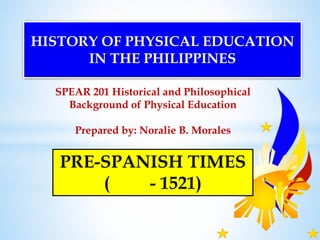 SPEAR 201 Historical and Philosophical
Background of Physical Education
Prepared by: Noralie B. Morales
HISTORY OF PHYSICAL EDUCATION
IN THE PHILIPPINES
PRE-SPANISH TIMES
( - 1521)
 