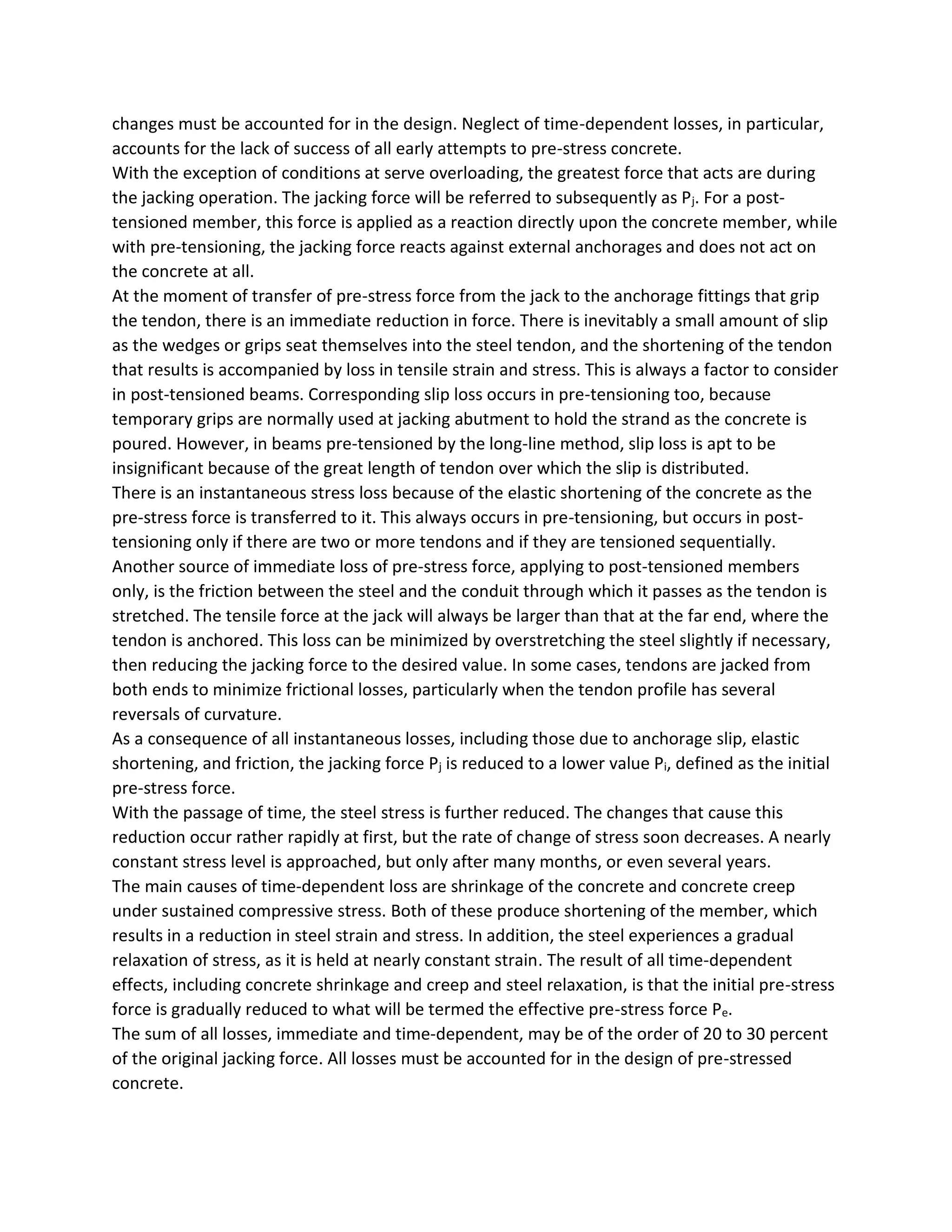 changes must be accounted for in the design. Neglect of time-dependent losses, in particular,
accounts for the lack of success of all early attempts to pre-stress concrete.
With the exception of conditions at serve overloading, the greatest force that acts are during
the jacking operation. The jacking force will be referred to subsequently as Pj. For a post-
tensioned member, this force is applied as a reaction directly upon the concrete member, while
with pre-tensioning, the jacking force reacts against external anchorages and does not act on
the concrete at all.
At the moment of transfer of pre-stress force from the jack to the anchorage fittings that grip
the tendon, there is an immediate reduction in force. There is inevitably a small amount of slip
as the wedges or grips seat themselves into the steel tendon, and the shortening of the tendon
that results is accompanied by loss in tensile strain and stress. This is always a factor to consider
in post-tensioned beams. Corresponding slip loss occurs in pre-tensioning too, because
temporary grips are normally used at jacking abutment to hold the strand as the concrete is
poured. However, in beams pre-tensioned by the long-line method, slip loss is apt to be
insignificant because of the great length of tendon over which the slip is distributed.
There is an instantaneous stress loss because of the elastic shortening of the concrete as the
pre-stress force is transferred to it. This always occurs in pre-tensioning, but occurs in post-
tensioning only if there are two or more tendons and if they are tensioned sequentially.
Another source of immediate loss of pre-stress force, applying to post-tensioned members
only, is the friction between the steel and the conduit through which it passes as the tendon is
stretched. The tensile force at the jack will always be larger than that at the far end, where the
tendon is anchored. This loss can be minimized by overstretching the steel slightly if necessary,
then reducing the jacking force to the desired value. In some cases, tendons are jacked from
both ends to minimize frictional losses, particularly when the tendon profile has several
reversals of curvature.
As a consequence of all instantaneous losses, including those due to anchorage slip, elastic
shortening, and friction, the jacking force Pj is reduced to a lower value Pi, defined as the initial
pre-stress force.
With the passage of time, the steel stress is further reduced. The changes that cause this
reduction occur rather rapidly at first, but the rate of change of stress soon decreases. A nearly
constant stress level is approached, but only after many months, or even several years.
The main causes of time-dependent loss are shrinkage of the concrete and concrete creep
under sustained compressive stress. Both of these produce shortening of the member, which
results in a reduction in steel strain and stress. In addition, the steel experiences a gradual
relaxation of stress, as it is held at nearly constant strain. The result of all time-dependent
effects, including concrete shrinkage and creep and steel relaxation, is that the initial pre-stress
force is gradually reduced to what will be termed the effective pre-stress force Pe.
The sum of all losses, immediate and time-dependent, may be of the order of 20 to 30 percent
of the original jacking force. All losses must be accounted for in the design of pre-stressed
concrete.
 