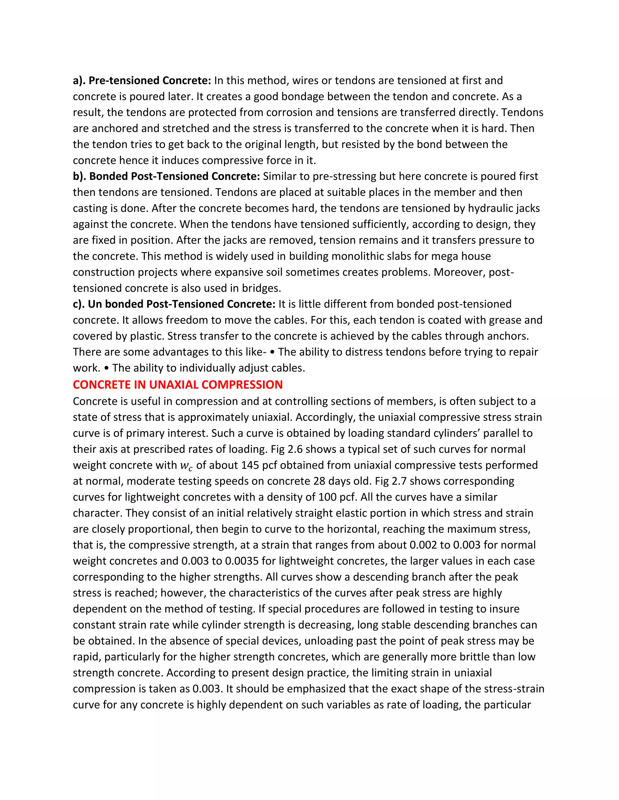 a). Pre-tensioned Concrete: In this method, wires or tendons are tensioned at first and
concrete is poured later. It creates a good bondage between the tendon and concrete. As a
result, the tendons are protected from corrosion and tensions are transferred directly. Tendons
are anchored and stretched and the stress is transferred to the concrete when it is hard. Then
the tendon tries to get back to the original length, but resisted by the bond between the
concrete hence it induces compressive force in it.
b). Bonded Post-Tensioned Concrete: Similar to pre-stressing but here concrete is poured first
then tendons are tensioned. Tendons are placed at suitable places in the member and then
casting is done. After the concrete becomes hard, the tendons are tensioned by hydraulic jacks
against the concrete. When the tendons have tensioned sufficiently, according to design, they
are fixed in position. After the jacks are removed, tension remains and it transfers pressure to
the concrete. This method is widely used in building monolithic slabs for mega house
construction projects where expansive soil sometimes creates problems. Moreover, post-
tensioned concrete is also used in bridges.
c). Un bonded Post-Tensioned Concrete: It is little different from bonded post-tensioned
concrete. It allows freedom to move the cables. For this, each tendon is coated with grease and
covered by plastic. Stress transfer to the concrete is achieved by the cables through anchors.
There are some advantages to this like- • The ability to distress tendons before trying to repair
work. • The ability to individually adjust cables.
CONCRETE IN UNAXIAL COMPRESSION
Concrete is useful in compression and at controlling sections of members, is often subject to a
state of stress that is approximately uniaxial. Accordingly, the uniaxial compressive stress strain
curve is of primary interest. Such a curve is obtained by loading standard cylinders’ parallel to
their axis at prescribed rates of loading. Fig 2.6 shows a typical set of such curves for normal
weight concrete with 𝑤𝑐 of about 145 pcf obtained from uniaxial compressive tests performed
at normal, moderate testing speeds on concrete 28 days old. Fig 2.7 shows corresponding
curves for lightweight concretes with a density of 100 pcf. All the curves have a similar
character. They consist of an initial relatively straight elastic portion in which stress and strain
are closely proportional, then begin to curve to the horizontal, reaching the maximum stress,
that is, the compressive strength, at a strain that ranges from about 0.002 to 0.003 for normal
weight concretes and 0.003 to 0.0035 for lightweight concretes, the larger values in each case
corresponding to the higher strengths. All curves show a descending branch after the peak
stress is reached; however, the characteristics of the curves after peak stress are highly
dependent on the method of testing. If special procedures are followed in testing to insure
constant strain rate while cylinder strength is decreasing, long stable descending branches can
be obtained. In the absence of special devices, unloading past the point of peak stress may be
rapid, particularly for the higher strength concretes, which are generally more brittle than low
strength concrete. According to present design practice, the limiting strain in uniaxial
compression is taken as 0.003. It should be emphasized that the exact shape of the stress-strain
curve for any concrete is highly dependent on such variables as rate of loading, the particular
 