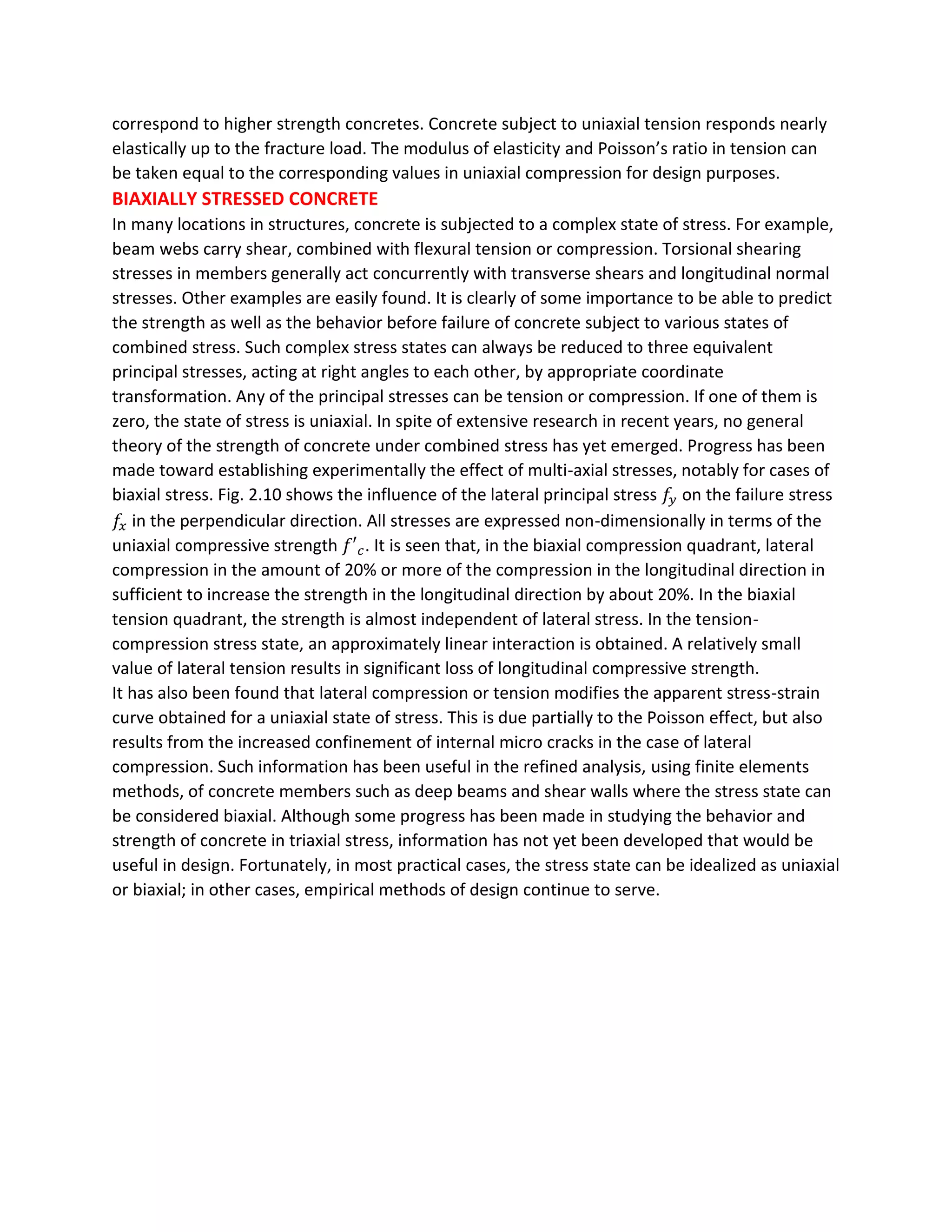correspond to higher strength concretes. Concrete subject to uniaxial tension responds nearly
elastically up to the fracture load. The modulus of elasticity and Poisson’s ratio in tension can
be taken equal to the corresponding values in uniaxial compression for design purposes.
BIAXIALLY STRESSED CONCRETE
In many locations in structures, concrete is subjected to a complex state of stress. For example,
beam webs carry shear, combined with flexural tension or compression. Torsional shearing
stresses in members generally act concurrently with transverse shears and longitudinal normal
stresses. Other examples are easily found. It is clearly of some importance to be able to predict
the strength as well as the behavior before failure of concrete subject to various states of
combined stress. Such complex stress states can always be reduced to three equivalent
principal stresses, acting at right angles to each other, by appropriate coordinate
transformation. Any of the principal stresses can be tension or compression. If one of them is
zero, the state of stress is uniaxial. In spite of extensive research in recent years, no general
theory of the strength of concrete under combined stress has yet emerged. Progress has been
made toward establishing experimentally the effect of multi-axial stresses, notably for cases of
biaxial stress. Fig. 2.10 shows the influence of the lateral principal stress 𝑓𝑦 on the failure stress
𝑓𝑥 in the perpendicular direction. All stresses are expressed non-dimensionally in terms of the
uniaxial compressive strength 𝑓′ 𝑐. It is seen that, in the biaxial compression quadrant, lateral
compression in the amount of 20% or more of the compression in the longitudinal direction in
sufficient to increase the strength in the longitudinal direction by about 20%. In the biaxial
tension quadrant, the strength is almost independent of lateral stress. In the tension-
compression stress state, an approximately linear interaction is obtained. A relatively small
value of lateral tension results in significant loss of longitudinal compressive strength.
It has also been found that lateral compression or tension modifies the apparent stress-strain
curve obtained for a uniaxial state of stress. This is due partially to the Poisson effect, but also
results from the increased confinement of internal micro cracks in the case of lateral
compression. Such information has been useful in the refined analysis, using finite elements
methods, of concrete members such as deep beams and shear walls where the stress state can
be considered biaxial. Although some progress has been made in studying the behavior and
strength of concrete in triaxial stress, information has not yet been developed that would be
useful in design. Fortunately, in most practical cases, the stress state can be idealized as uniaxial
or biaxial; in other cases, empirical methods of design continue to serve.
 