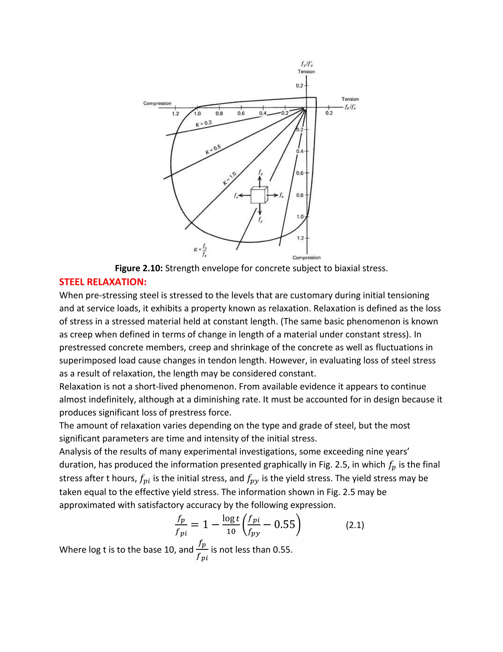 Figure 2.10: Strength envelope for concrete subject to biaxial stress.
STEEL RELAXATION:
When pre-stressing steel is stressed to the levels that are customary during initial tensioning
and at service loads, it exhibits a property known as relaxation. Relaxation is defined as the loss
of stress in a stressed material held at constant length. (The same basic phenomenon is known
as creep when defined in terms of change in length of a material under constant stress). In
prestressed concrete members, creep and shrinkage of the concrete as well as fluctuations in
superimposed load cause changes in tendon length. However, in evaluating loss of steel stress
as a result of relaxation, the length may be considered constant.
Relaxation is not a short-lived phenomenon. From available evidence it appears to continue
almost indefinitely, although at a diminishing rate. It must be accounted for in design because it
produces significant loss of prestress force.
The amount of relaxation varies depending on the type and grade of steel, but the most
significant parameters are time and intensity of the initial stress.
Analysis of the results of many experimental investigations, some exceeding nine years’
duration, has produced the information presented graphically in Fig. 2.5, in which 𝑓𝑝 is the final
stress after t hours, 𝑓𝑝𝑖 is the initial stress, and 𝑓𝑝 𝑦 is the yield stress. The yield stress may be
taken equal to the effective yield stress. The information shown in Fig. 2.5 may be
approximated with satisfactory accuracy by the following expression.
𝑓𝑝
𝑓 𝑝𝑖
= 1 −
log 𝑡
10
(
𝑓 𝑝𝑖
𝑓𝑝𝑦
− 0.55) (2.1)
Where log t is to the base 10, and
𝑓𝑝
𝑓 𝑝𝑖
is not less than 0.55.
 