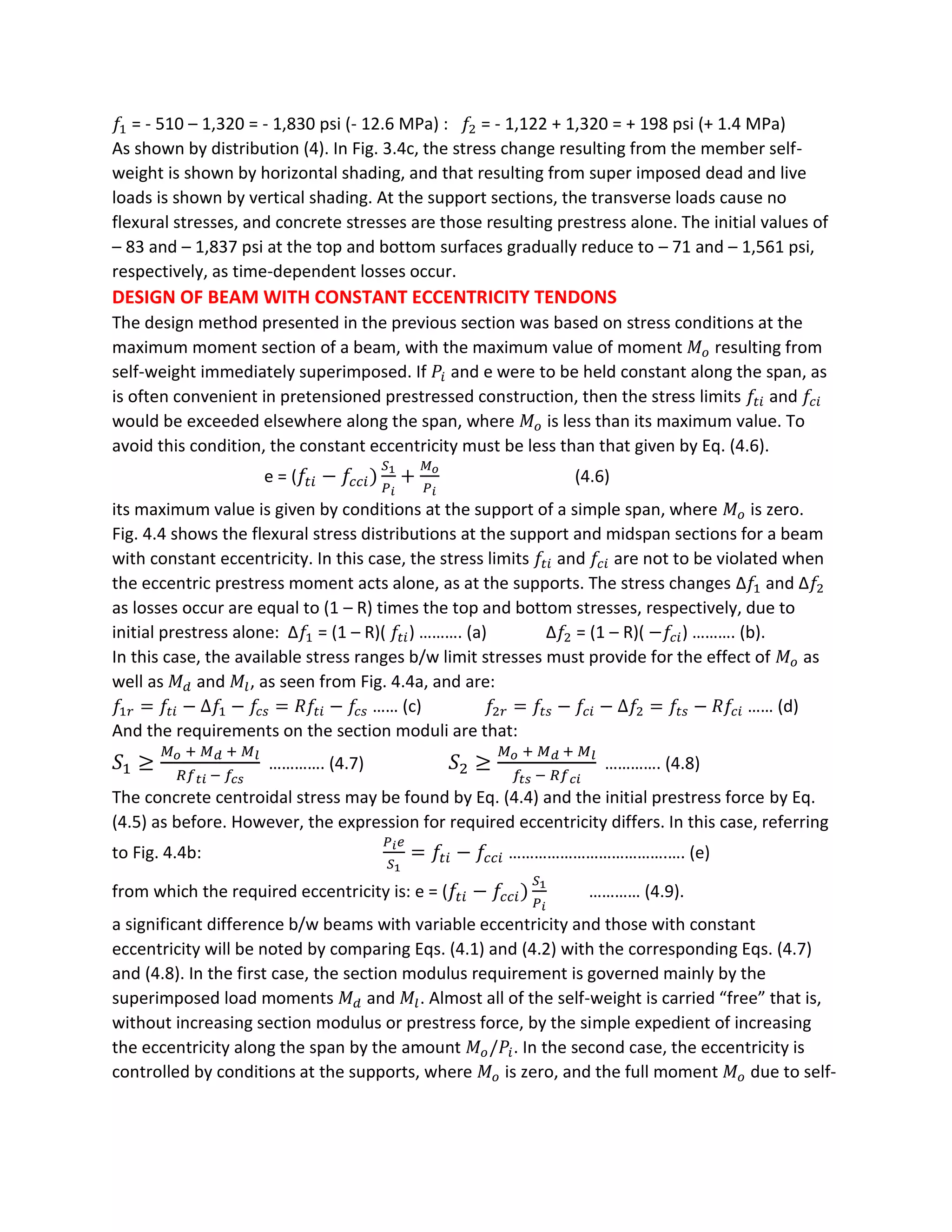 𝑓1 = - 510 – 1,320 = - 1,830 psi (- 12.6 MPa) : 𝑓2 = - 1,122 + 1,320 = + 198 psi (+ 1.4 MPa)
As shown by distribution (4). In Fig. 3.4c, the stress change resulting from the member self-
weight is shown by horizontal shading, and that resulting from super imposed dead and live
loads is shown by vertical shading. At the support sections, the transverse loads cause no
flexural stresses, and concrete stresses are those resulting prestress alone. The initial values of
– 83 and – 1,837 psi at the top and bottom surfaces gradually reduce to – 71 and – 1,561 psi,
respectively, as time-dependent losses occur.
DESIGN OF BEAM WITH CONSTANT ECCENTRICITY TENDONS
The design method presented in the previous section was based on stress conditions at the
maximum moment section of a beam, with the maximum value of moment 𝑀 𝑜 resulting from
self-weight immediately superimposed. If 𝑃𝑖 and e were to be held constant along the span, as
is often convenient in pretensioned prestressed construction, then the stress limits 𝑓𝑡𝑖 and 𝑓𝑐𝑖
would be exceeded elsewhere along the span, where 𝑀𝑜 is less than its maximum value. To
avoid this condition, the constant eccentricity must be less than that given by Eq. (4.6).
e = ( 𝑓𝑡𝑖 − 𝑓𝑐𝑐𝑖)
𝑆1
𝑃 𝑖
+
𝑀 𝑜
𝑃 𝑖
(4.6)
its maximum value is given by conditions at the support of a simple span, where 𝑀𝑜 is zero.
Fig. 4.4 shows the flexural stress distributions at the support and midspan sections for a beam
with constant eccentricity. In this case, the stress limits 𝑓𝑡𝑖 and 𝑓𝑐𝑖 are not to be violated when
the eccentric prestress moment acts alone, as at the supports. The stress changes ∆𝑓1 and ∆𝑓2
as losses occur are equal to (1 – R) times the top and bottom stresses, respectively, due to
initial prestress alone: ∆𝑓1 = (1 – R)( 𝑓𝑡𝑖) ………. (a) ∆𝑓2 = (1 – R)( −𝑓𝑐𝑖) ………. (b).
In this case, the available stress ranges b/w limit stresses must provide for the effect of 𝑀𝑜 as
well as 𝑀 𝑑 and 𝑀𝑙, as seen from Fig. 4.4a, and are:
𝑓1𝑟 = 𝑓𝑡𝑖 − ∆𝑓1 − 𝑓𝑐𝑠 = 𝑅𝑓𝑡𝑖 − 𝑓𝑐𝑠 …… (c) 𝑓2𝑟 = 𝑓𝑡𝑠 − 𝑓𝑐𝑖 − ∆𝑓2 = 𝑓𝑡𝑠 − 𝑅𝑓𝑐𝑖 …… (d)
And the requirements on the section moduli are that:
𝑆1 ≥
𝑀 𝑜 + 𝑀 𝑑 + 𝑀 𝑙
𝑅𝑓 𝑡𝑖 − 𝑓𝑐𝑠
…………. (4.7) 𝑆2 ≥
𝑀 𝑜 + 𝑀 𝑑 + 𝑀 𝑙
𝑓𝑡𝑠 − 𝑅𝑓 𝑐𝑖
…………. (4.8)
The concrete centroidal stress may be found by Eq. (4.4) and the initial prestress force by Eq.
(4.5) as before. However, the expression for required eccentricity differs. In this case, referring
to Fig. 4.4b:
𝑃 𝑖 𝑒
𝑆1
= 𝑓𝑡𝑖 − 𝑓𝑐𝑐𝑖 ……………………………….…. (e)
from which the required eccentricity is: e = ( 𝑓𝑡𝑖 − 𝑓𝑐𝑐𝑖)
𝑆1
𝑃 𝑖
………… (4.9).
a significant difference b/w beams with variable eccentricity and those with constant
eccentricity will be noted by comparing Eqs. (4.1) and (4.2) with the corresponding Eqs. (4.7)
and (4.8). In the first case, the section modulus requirement is governed mainly by the
superimposed load moments 𝑀 𝑑 and 𝑀𝑙. Almost all of the self-weight is carried “free” that is,
without increasing section modulus or prestress force, by the simple expedient of increasing
the eccentricity along the span by the amount 𝑀𝑜/𝑃𝑖. In the second case, the eccentricity is
controlled by conditions at the supports, where 𝑀𝑜 is zero, and the full moment 𝑀𝑜 due to self-
 