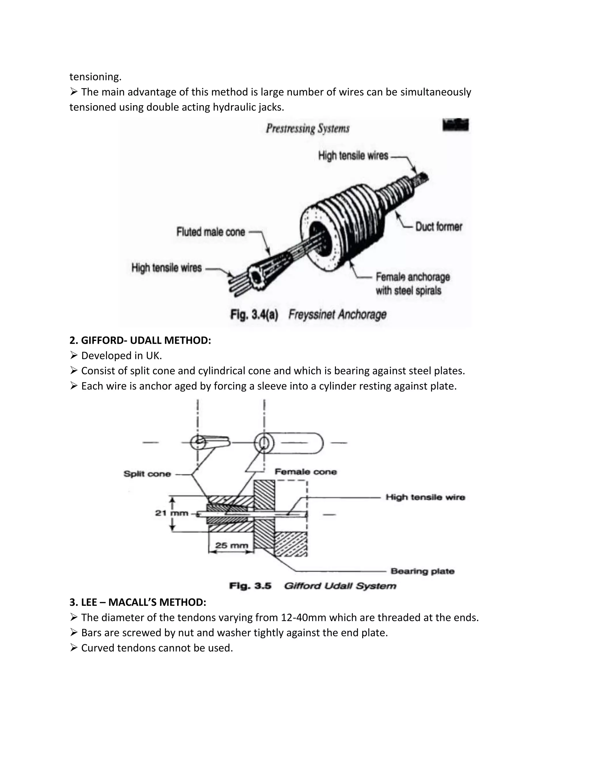 tensioning.
 The main advantage of this method is large number of wires can be simultaneously
tensioned using double acting hydraulic jacks.
2. GIFFORD- UDALL METHOD:
 Developed in UK.
 Consist of split cone and cylindrical cone and which is bearing against steel plates.
 Each wire is anchor aged by forcing a sleeve into a cylinder resting against plate.
3. LEE – MACALL’S METHOD:
 The diameter of the tendons varying from 12-40mm which are threaded at the ends.
 Bars are screwed by nut and washer tightly against the end plate.
 Curved tendons cannot be used.
 