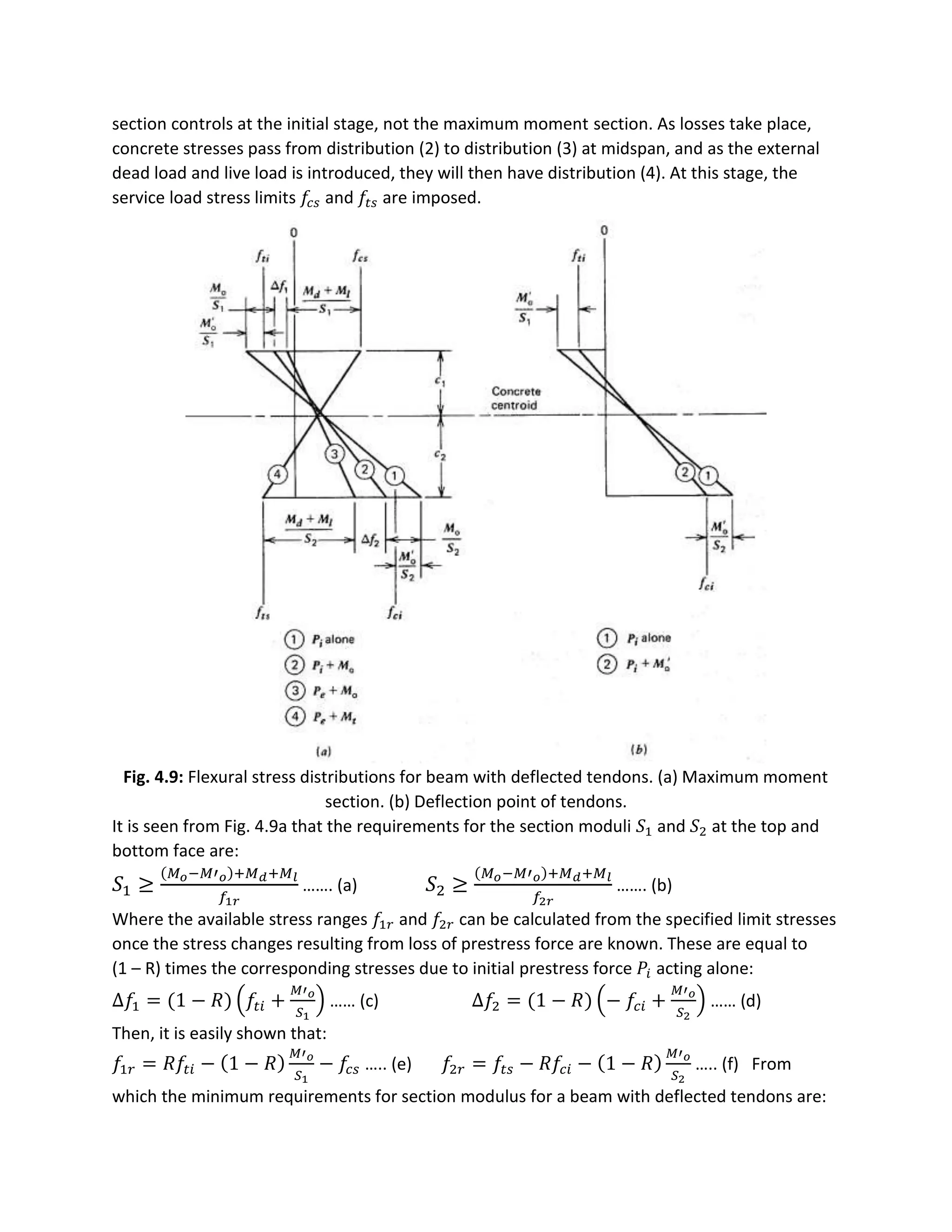 section controls at the initial stage, not the maximum moment section. As losses take place,
concrete stresses pass from distribution (2) to distribution (3) at midspan, and as the external
dead load and live load is introduced, they will then have distribution (4). At this stage, the
service load stress limits 𝑓𝑐 𝑠 and 𝑓𝑡𝑠 are imposed.
Fig. 4.9: Flexural stress distributions for beam with deflected tendons. (a) Maximum moment
section. (b) Deflection point of tendons.
It is seen from Fig. 4.9a that the requirements for the section moduli 𝑆1 and 𝑆2 at the top and
bottom face are:
𝑆1 ≥
(𝑀 𝑜−𝑀′ 𝑜)+𝑀 𝑑+𝑀 𝑙
𝑓1𝑟
……. (a) 𝑆2 ≥
(𝑀 𝑜−𝑀′ 𝑜)+𝑀 𝑑+𝑀 𝑙
𝑓2𝑟
……. (b)
Where the available stress ranges 𝑓1𝑟 and 𝑓2𝑟 can be calculated from the specified limit stresses
once the stress changes resulting from loss of prestress force are known. These are equal to
(1 – R) times the corresponding stresses due to initial prestress force 𝑃𝑖 acting alone:
∆𝑓1 = (1 − 𝑅) (𝑓𝑡𝑖 +
𝑀′ 𝑜
𝑆1
) …… (c) ∆𝑓2 = (1 − 𝑅) (− 𝑓𝑐𝑖 +
𝑀′ 𝑜
𝑆2
) …… (d)
Then, it is easily shown that:
𝑓1𝑟 = 𝑅𝑓𝑡𝑖 − (1 − 𝑅)
𝑀′ 𝑜
𝑆1
− 𝑓𝑐𝑠 ….. (e) 𝑓2𝑟 = 𝑓𝑡𝑠 − 𝑅𝑓𝑐𝑖 − (1 − 𝑅)
𝑀′ 𝑜
𝑆2
….. (f) From
which the minimum requirements for section modulus for a beam with deflected tendons are:
 