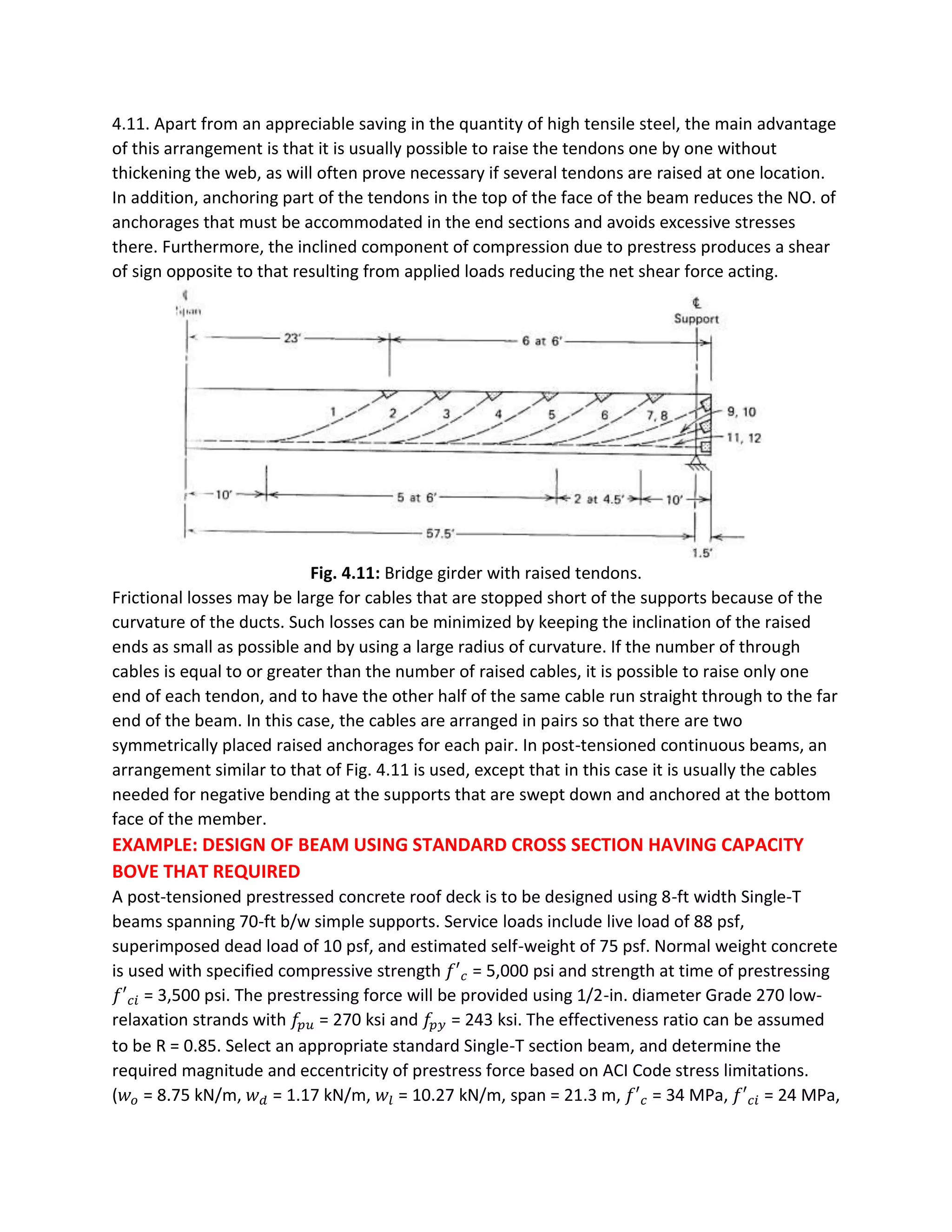 4.11. Apart from an appreciable saving in the quantity of high tensile steel, the main advantage
of this arrangement is that it is usually possible to raise the tendons one by one without
thickening the web, as will often prove necessary if several tendons are raised at one location.
In addition, anchoring part of the tendons in the top of the face of the beam reduces the NO. of
anchorages that must be accommodated in the end sections and avoids excessive stresses
there. Furthermore, the inclined component of compression due to prestress produces a shear
of sign opposite to that resulting from applied loads reducing the net shear force acting.
Fig. 4.11: Bridge girder with raised tendons.
Frictional losses may be large for cables that are stopped short of the supports because of the
curvature of the ducts. Such losses can be minimized by keeping the inclination of the raised
ends as small as possible and by using a large radius of curvature. If the number of through
cables is equal to or greater than the number of raised cables, it is possible to raise only one
end of each tendon, and to have the other half of the same cable run straight through to the far
end of the beam. In this case, the cables are arranged in pairs so that there are two
symmetrically placed raised anchorages for each pair. In post-tensioned continuous beams, an
arrangement similar to that of Fig. 4.11 is used, except that in this case it is usually the cables
needed for negative bending at the supports that are swept down and anchored at the bottom
face of the member.
EXAMPLE: DESIGN OF BEAM USING STANDARD CROSS SECTION HAVING CAPACITY
BOVE THAT REQUIRED
A post-tensioned prestressed concrete roof deck is to be designed using 8-ft width Single-T
beams spanning 70-ft b/w simple supports. Service loads include live load of 88 psf,
superimposed dead load of 10 psf, and estimated self-weight of 75 psf. Normal weight concrete
is used with specified compressive strength 𝑓′ 𝑐 = 5,000 psi and strength at time of prestressing
𝑓′ 𝑐𝑖 = 3,500 psi. The prestressing force will be provided using 1/2-in. diameter Grade 270 low-
relaxation strands with 𝑓𝑝 𝑢 = 270 ksi and 𝑓𝑝 𝑦 = 243 ksi. The effectiveness ratio can be assumed
to be R = 0.85. Select an appropriate standard Single-T section beam, and determine the
required magnitude and eccentricity of prestress force based on ACI Code stress limitations.
(𝑤 𝑜 = 8.75 kN/m, 𝑤 𝑑 = 1.17 kN/m, 𝑤𝑙 = 10.27 kN/m, span = 21.3 m, 𝑓′ 𝑐 = 34 MPa, 𝑓′ 𝑐𝑖 = 24 MPa,
 