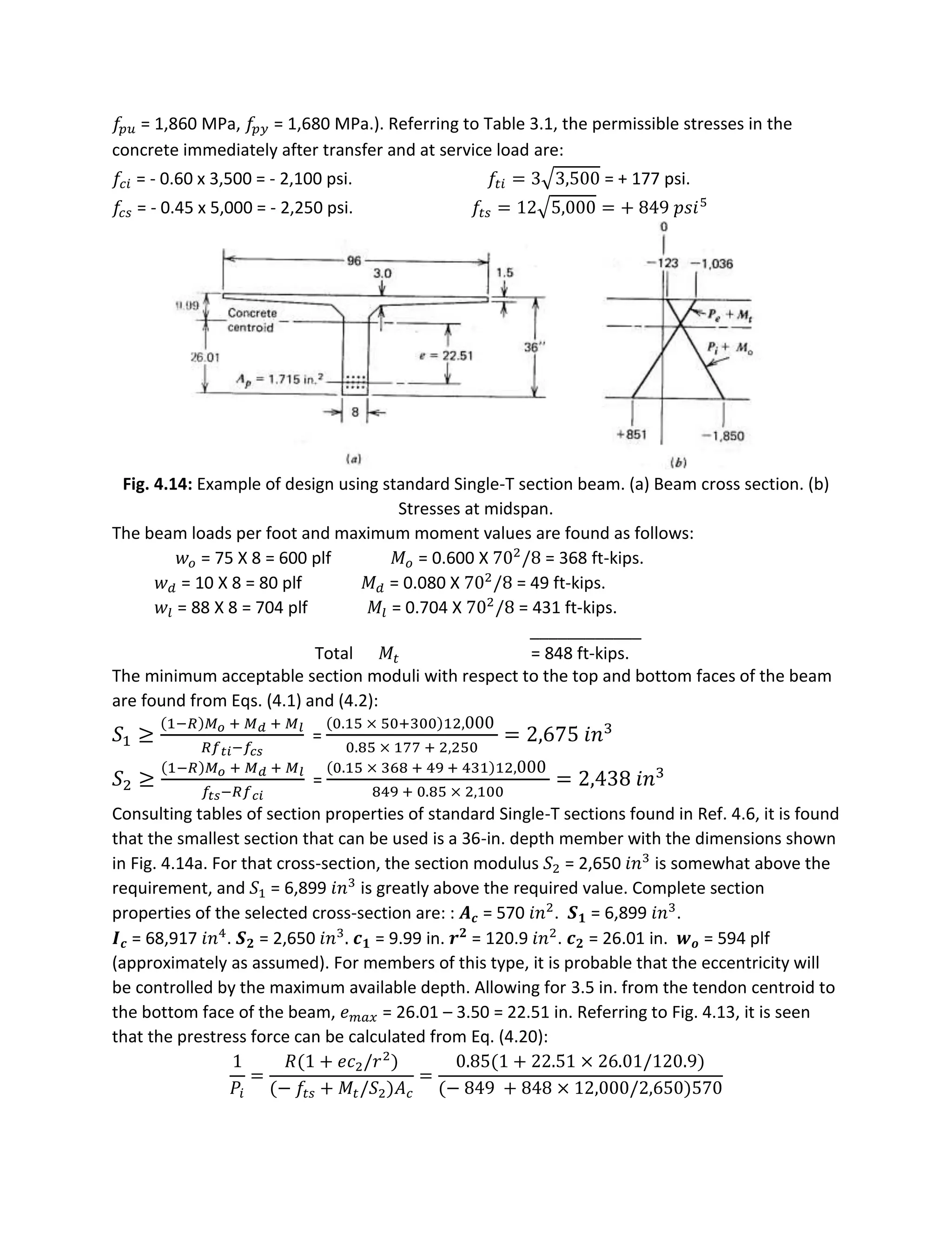 𝑓𝑝 𝑢 = 1,860 MPa, 𝑓𝑝 𝑦 = 1,680 MPa.). Referring to Table 3.1, the permissible stresses in the
concrete immediately after transfer and at service load are:
𝑓𝑐𝑖 = - 0.60 x 3,500 = - 2,100 psi. 𝑓𝑡𝑖 = 3√3,500 = + 177 psi.
𝑓𝑐 𝑠 = - 0.45 x 5,000 = - 2,250 psi. 𝑓𝑡𝑠 = 12√5,000 = + 849 𝑝𝑠𝑖5
Fig. 4.14: Example of design using standard Single-T section beam. (a) Beam cross section. (b)
Stresses at midspan.
The beam loads per foot and maximum moment values are found as follows:
𝑤 𝑜 = 75 X 8 = 600 plf 𝑀𝑜 = 0.600 X 702
/8 = 368 ft-kips.
𝑤 𝑑 = 10 X 8 = 80 plf 𝑀 𝑑 = 0.080 X 702
/8 = 49 ft-kips.
𝑤𝑙 = 88 X 8 = 704 plf 𝑀𝑙 = 0.704 X 702
/8 = 431 ft-kips.
____________
Total 𝑀𝑡 = 848 ft-kips.
The minimum acceptable section moduli with respect to the top and bottom faces of the beam
are found from Eqs. (4.1) and (4.2):
𝑆1 ≥
(1−𝑅)𝑀 𝑜 + 𝑀 𝑑 + 𝑀 𝑙
𝑅𝑓 𝑡𝑖−𝑓𝑐𝑠
=
(0.15 × 50+300)12,000
0.85 × 177 + 2,250
= 2,675 𝑖𝑛3
𝑆2 ≥
(1−𝑅)𝑀 𝑜 + 𝑀 𝑑 + 𝑀 𝑙
𝑓𝑡𝑠−𝑅𝑓 𝑐𝑖
=
(0.15 × 368 + 49 + 431)12,000
849 + 0.85 × 2,100
= 2,438 𝑖𝑛3
Consulting tables of section properties of standard Single-T sections found in Ref. 4.6, it is found
that the smallest section that can be used is a 36-in. depth member with the dimensions shown
in Fig. 4.14a. For that cross-section, the section modulus 𝑆2 = 2,650 𝑖𝑛3
is somewhat above the
requirement, and 𝑆1 = 6,899 𝑖𝑛3
is greatly above the required value. Complete section
properties of the selected cross-section are: : 𝑨 𝒄 = 570 𝑖𝑛2
. 𝑺 𝟏 = 6,899 𝑖𝑛3
.
𝑰 𝒄 = 68,917 𝑖𝑛4
. 𝑺 𝟐 = 2,650 𝑖𝑛3
. 𝒄 𝟏 = 9.99 in. 𝒓 𝟐
= 120.9 𝑖𝑛2
. 𝒄 𝟐 = 26.01 in. 𝒘 𝒐 = 594 plf
(approximately as assumed). For members of this type, it is probable that the eccentricity will
be controlled by the maximum available depth. Allowing for 3.5 in. from the tendon centroid to
the bottom face of the beam, 𝑒 𝑚𝑎𝑥 = 26.01 – 3.50 = 22.51 in. Referring to Fig. 4.13, it is seen
that the prestress force can be calculated from Eq. (4.20):
1
𝑃𝑖
=
𝑅(1 + 𝑒𝑐2/𝑟2
)
(− 𝑓𝑡𝑠 + 𝑀𝑡/𝑆2)𝐴 𝑐
=
0.85(1 + 22.51 × 26.01/120.9)
(− 849 + 848 × 12,000/2,650)570
 