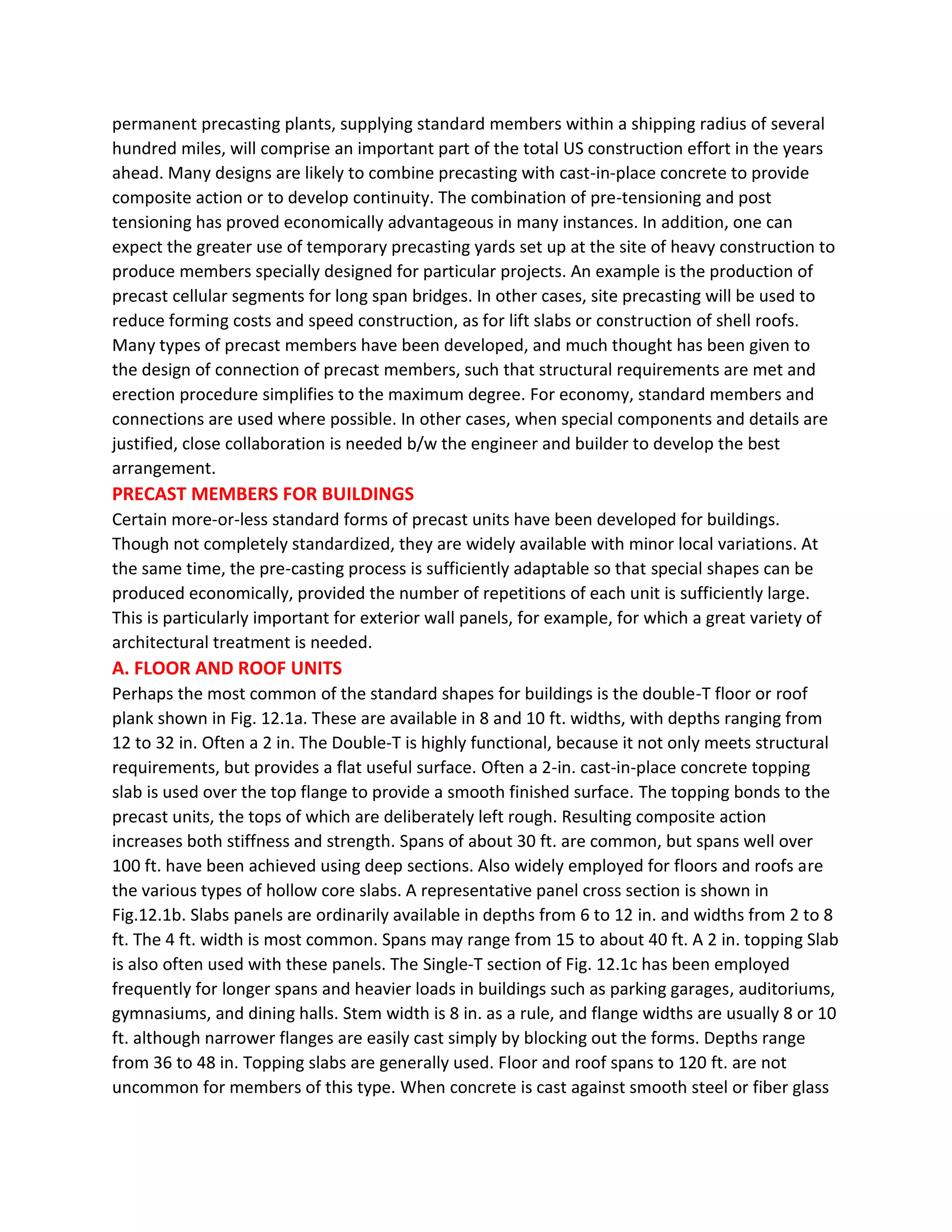 permanent precasting plants, supplying standard members within a shipping radius of several
hundred miles, will comprise an important part of the total US construction effort in the years
ahead. Many designs are likely to combine precasting with cast-in-place concrete to provide
composite action or to develop continuity. The combination of pre-tensioning and post
tensioning has proved economically advantageous in many instances. In addition, one can
expect the greater use of temporary precasting yards set up at the site of heavy construction to
produce members specially designed for particular projects. An example is the production of
precast cellular segments for long span bridges. In other cases, site precasting will be used to
reduce forming costs and speed construction, as for lift slabs or construction of shell roofs.
Many types of precast members have been developed, and much thought has been given to
the design of connection of precast members, such that structural requirements are met and
erection procedure simplifies to the maximum degree. For economy, standard members and
connections are used where possible. In other cases, when special components and details are
justified, close collaboration is needed b/w the engineer and builder to develop the best
arrangement.
PRECAST MEMBERS FOR BUILDINGS
Certain more-or-less standard forms of precast units have been developed for buildings.
Though not completely standardized, they are widely available with minor local variations. At
the same time, the pre-casting process is sufficiently adaptable so that special shapes can be
produced economically, provided the number of repetitions of each unit is sufficiently large.
This is particularly important for exterior wall panels, for example, for which a great variety of
architectural treatment is needed.
A. FLOOR AND ROOF UNITS
Perhaps the most common of the standard shapes for buildings is the double-T floor or roof
plank shown in Fig. 12.1a. These are available in 8 and 10 ft. widths, with depths ranging from
12 to 32 in. Often a 2 in. The Double-T is highly functional, because it not only meets structural
requirements, but provides a flat useful surface. Often a 2-in. cast-in-place concrete topping
slab is used over the top flange to provide a smooth finished surface. The topping bonds to the
precast units, the tops of which are deliberately left rough. Resulting composite action
increases both stiffness and strength. Spans of about 30 ft. are common, but spans well over
100 ft. have been achieved using deep sections. Also widely employed for floors and roofs are
the various types of hollow core slabs. A representative panel cross section is shown in
Fig.12.1b. Slabs panels are ordinarily available in depths from 6 to 12 in. and widths from 2 to 8
ft. The 4 ft. width is most common. Spans may range from 15 to about 40 ft. A 2 in. topping Slab
is also often used with these panels. The Single-T section of Fig. 12.1c has been employed
frequently for longer spans and heavier loads in buildings such as parking garages, auditoriums,
gymnasiums, and dining halls. Stem width is 8 in. as a rule, and flange widths are usually 8 or 10
ft. although narrower flanges are easily cast simply by blocking out the forms. Depths range
from 36 to 48 in. Topping slabs are generally used. Floor and roof spans to 120 ft. are not
uncommon for members of this type. When concrete is cast against smooth steel or fiber glass
 