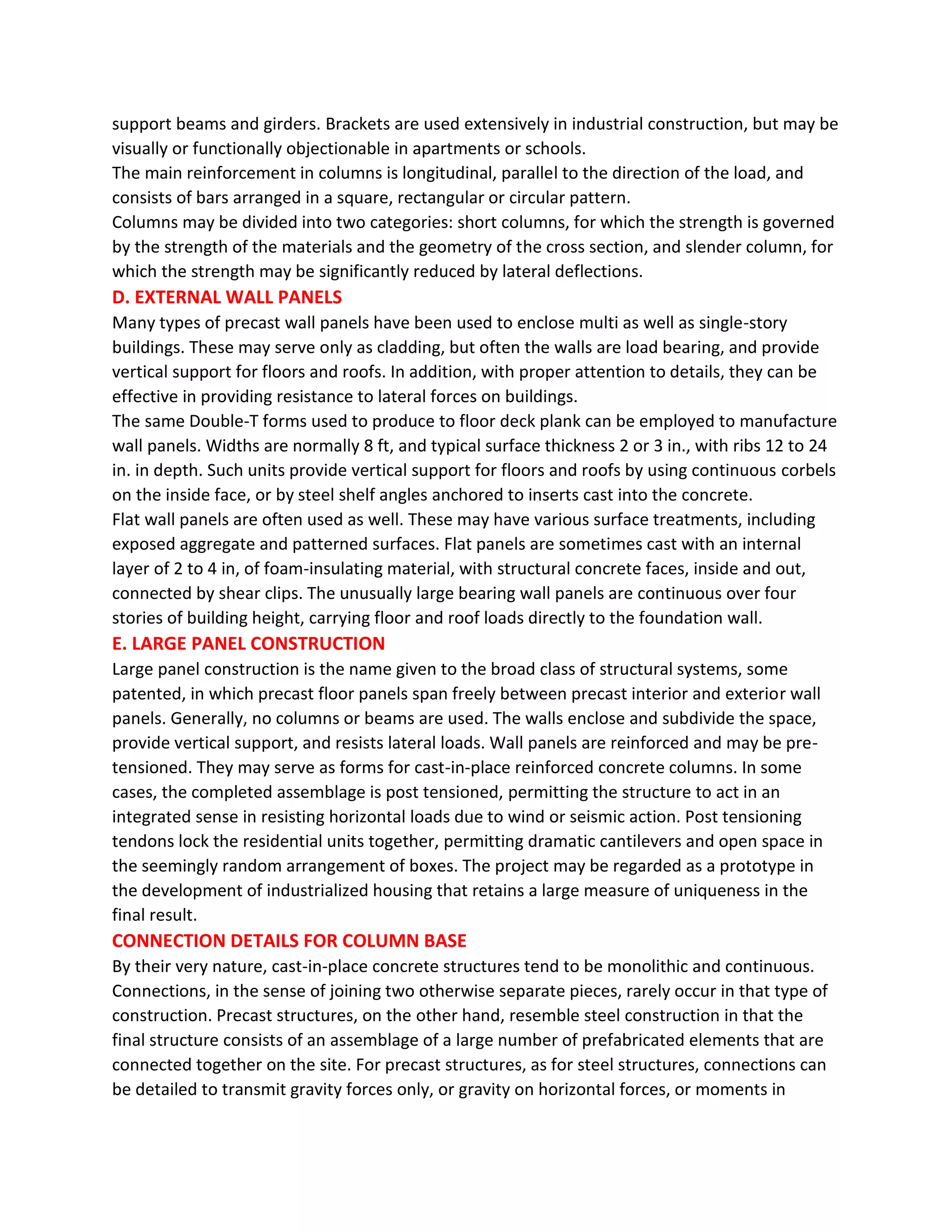 support beams and girders. Brackets are used extensively in industrial construction, but may be
visually or functionally objectionable in apartments or schools.
The main reinforcement in columns is longitudinal, parallel to the direction of the load, and
consists of bars arranged in a square, rectangular or circular pattern.
Columns may be divided into two categories: short columns, for which the strength is governed
by the strength of the materials and the geometry of the cross section, and slender column, for
which the strength may be significantly reduced by lateral deflections.
D. EXTERNAL WALL PANELS
Many types of precast wall panels have been used to enclose multi as well as single-story
buildings. These may serve only as cladding, but often the walls are load bearing, and provide
vertical support for floors and roofs. In addition, with proper attention to details, they can be
effective in providing resistance to lateral forces on buildings.
The same Double-T forms used to produce to floor deck plank can be employed to manufacture
wall panels. Widths are normally 8 ft, and typical surface thickness 2 or 3 in., with ribs 12 to 24
in. in depth. Such units provide vertical support for floors and roofs by using continuous corbels
on the inside face, or by steel shelf angles anchored to inserts cast into the concrete.
Flat wall panels are often used as well. These may have various surface treatments, including
exposed aggregate and patterned surfaces. Flat panels are sometimes cast with an internal
layer of 2 to 4 in, of foam-insulating material, with structural concrete faces, inside and out,
connected by shear clips. The unusually large bearing wall panels are continuous over four
stories of building height, carrying floor and roof loads directly to the foundation wall.
E. LARGE PANEL CONSTRUCTION
Large panel construction is the name given to the broad class of structural systems, some
patented, in which precast floor panels span freely between precast interior and exterior wall
panels. Generally, no columns or beams are used. The walls enclose and subdivide the space,
provide vertical support, and resists lateral loads. Wall panels are reinforced and may be pre-
tensioned. They may serve as forms for cast-in-place reinforced concrete columns. In some
cases, the completed assemblage is post tensioned, permitting the structure to act in an
integrated sense in resisting horizontal loads due to wind or seismic action. Post tensioning
tendons lock the residential units together, permitting dramatic cantilevers and open space in
the seemingly random arrangement of boxes. The project may be regarded as a prototype in
the development of industrialized housing that retains a large measure of uniqueness in the
final result.
CONNECTION DETAILS FOR COLUMN BASE
By their very nature, cast-in-place concrete structures tend to be monolithic and continuous.
Connections, in the sense of joining two otherwise separate pieces, rarely occur in that type of
construction. Precast structures, on the other hand, resemble steel construction in that the
final structure consists of an assemblage of a large number of prefabricated elements that are
connected together on the site. For precast structures, as for steel structures, connections can
be detailed to transmit gravity forces only, or gravity on horizontal forces, or moments in
 