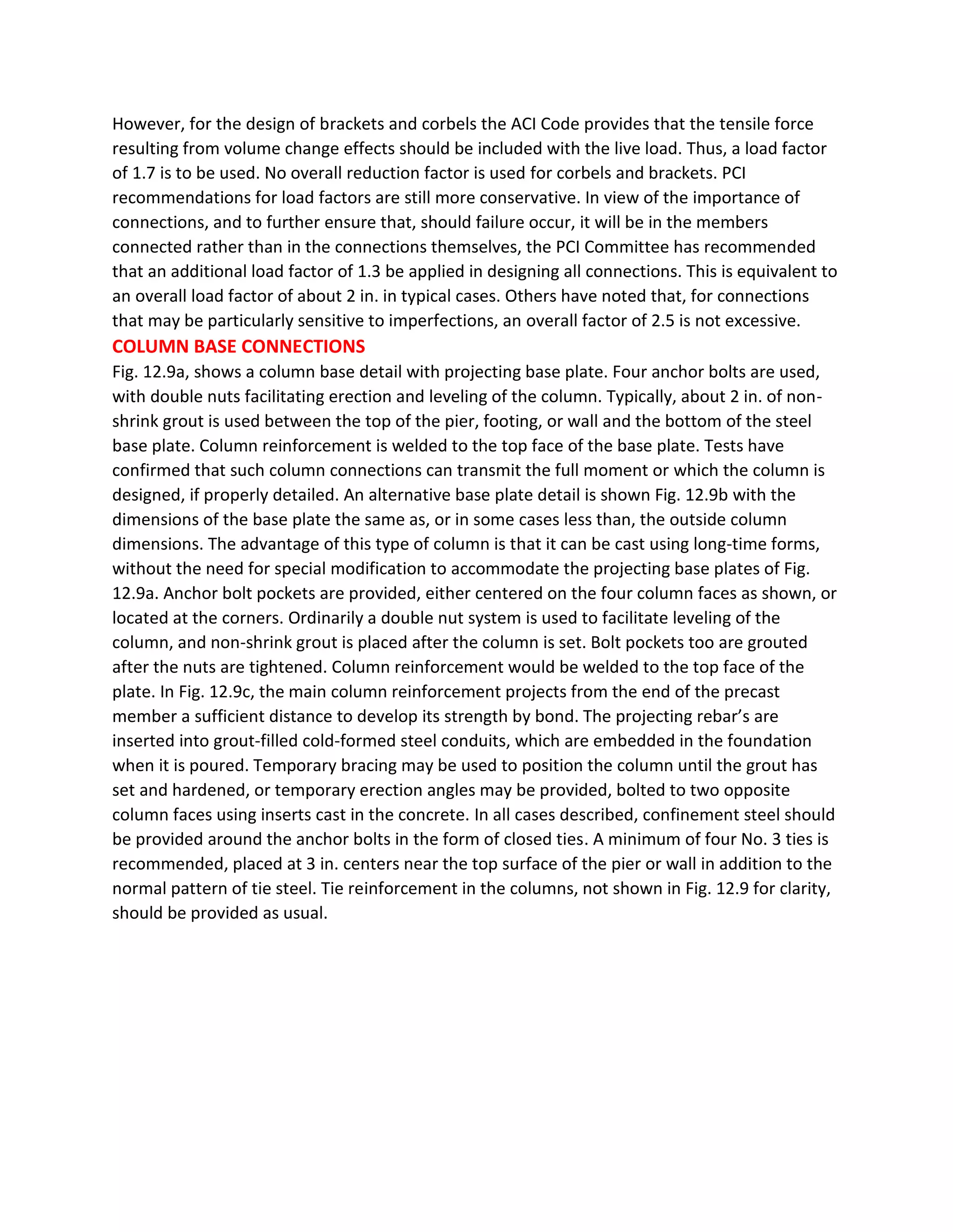 However, for the design of brackets and corbels the ACI Code provides that the tensile force
resulting from volume change effects should be included with the live load. Thus, a load factor
of 1.7 is to be used. No overall reduction factor is used for corbels and brackets. PCI
recommendations for load factors are still more conservative. In view of the importance of
connections, and to further ensure that, should failure occur, it will be in the members
connected rather than in the connections themselves, the PCI Committee has recommended
that an additional load factor of 1.3 be applied in designing all connections. This is equivalent to
an overall load factor of about 2 in. in typical cases. Others have noted that, for connections
that may be particularly sensitive to imperfections, an overall factor of 2.5 is not excessive.
COLUMN BASE CONNECTIONS
Fig. 12.9a, shows a column base detail with projecting base plate. Four anchor bolts are used,
with double nuts facilitating erection and leveling of the column. Typically, about 2 in. of non-
shrink grout is used between the top of the pier, footing, or wall and the bottom of the steel
base plate. Column reinforcement is welded to the top face of the base plate. Tests have
confirmed that such column connections can transmit the full moment or which the column is
designed, if properly detailed. An alternative base plate detail is shown Fig. 12.9b with the
dimensions of the base plate the same as, or in some cases less than, the outside column
dimensions. The advantage of this type of column is that it can be cast using long-time forms,
without the need for special modification to accommodate the projecting base plates of Fig.
12.9a. Anchor bolt pockets are provided, either centered on the four column faces as shown, or
located at the corners. Ordinarily a double nut system is used to facilitate leveling of the
column, and non-shrink grout is placed after the column is set. Bolt pockets too are grouted
after the nuts are tightened. Column reinforcement would be welded to the top face of the
plate. In Fig. 12.9c, the main column reinforcement projects from the end of the precast
member a sufficient distance to develop its strength by bond. The projecting rebar’s are
inserted into grout-filled cold-formed steel conduits, which are embedded in the foundation
when it is poured. Temporary bracing may be used to position the column until the grout has
set and hardened, or temporary erection angles may be provided, bolted to two opposite
column faces using inserts cast in the concrete. In all cases described, confinement steel should
be provided around the anchor bolts in the form of closed ties. A minimum of four No. 3 ties is
recommended, placed at 3 in. centers near the top surface of the pier or wall in addition to the
normal pattern of tie steel. Tie reinforcement in the columns, not shown in Fig. 12.9 for clarity,
should be provided as usual.
 