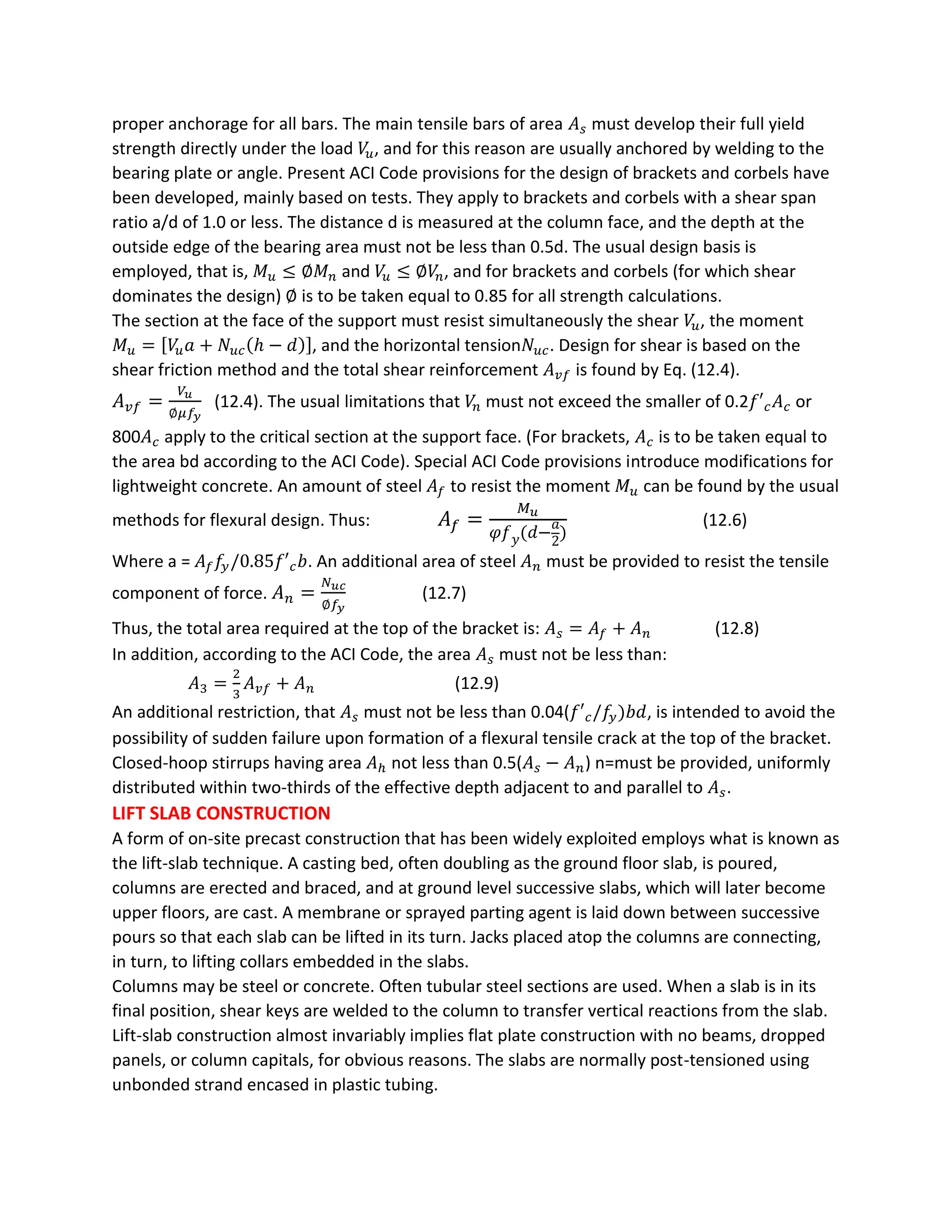 proper anchorage for all bars. The main tensile bars of area 𝐴 𝑠 must develop their full yield
strength directly under the load 𝑉𝑢, and for this reason are usually anchored by welding to the
bearing plate or angle. Present ACI Code provisions for the design of brackets and corbels have
been developed, mainly based on tests. They apply to brackets and corbels with a shear span
ratio a/d of 1.0 or less. The distance d is measured at the column face, and the depth at the
outside edge of the bearing area must not be less than 0.5d. The usual design basis is
employed, that is, 𝑀 𝑢 ≤ ∅𝑀 𝑛 and 𝑉𝑢 ≤ ∅𝑉𝑛, and for brackets and corbels (for which shear
dominates the design) ∅ is to be taken equal to 0.85 for all strength calculations.
The section at the face of the support must resist simultaneously the shear 𝑉𝑢, the moment
𝑀 𝑢 = [𝑉𝑢 𝑎 + 𝑁𝑢𝑐(ℎ − 𝑑)], and the horizontal tension𝑁𝑢𝑐. Design for shear is based on the
shear friction method and the total shear reinforcement 𝐴 𝑣𝑓 is found by Eq. (12.4).
𝐴 𝑣𝑓 =
𝑉𝑢
∅𝜇𝑓𝑦
(12.4). The usual limitations that 𝑉𝑛 must not exceed the smaller of 0.2𝑓′ 𝑐 𝐴 𝑐 or
800𝐴 𝑐 apply to the critical section at the support face. (For brackets, 𝐴 𝑐 is to be taken equal to
the area bd according to the ACI Code). Special ACI Code provisions introduce modifications for
lightweight concrete. An amount of steel 𝐴𝑓 to resist the moment 𝑀 𝑢 can be found by the usual
methods for flexural design. Thus: 𝐴 𝑓 =
𝑀 𝑢
𝜑𝑓 𝑦(𝑑−
𝑎
2
)
(12.6)
Where a = 𝐴𝑓 𝑓𝑦/0.85𝑓′ 𝑐 𝑏. An additional area of steel 𝐴 𝑛 must be provided to resist the tensile
component of force. 𝐴 𝑛 =
𝑁 𝑢𝑐
∅𝑓𝑦
(12.7)
Thus, the total area required at the top of the bracket is: 𝐴 𝑠 = 𝐴𝑓 + 𝐴 𝑛 (12.8)
In addition, according to the ACI Code, the area 𝐴 𝑠 must not be less than:
𝐴3 =
2
3
𝐴 𝑣𝑓 + 𝐴 𝑛 (12.9)
An additional restriction, that 𝐴 𝑠 must not be less than 0.04(𝑓′ 𝑐/𝑓𝑦)𝑏𝑑, is intended to avoid the
possibility of sudden failure upon formation of a flexural tensile crack at the top of the bracket.
Closed-hoop stirrups having area 𝐴ℎ not less than 0.5(𝐴 𝑠 − 𝐴 𝑛) n=must be provided, uniformly
distributed within two-thirds of the effective depth adjacent to and parallel to 𝐴 𝑠.
LIFT SLAB CONSTRUCTION
A form of on-site precast construction that has been widely exploited employs what is known as
the lift-slab technique. A casting bed, often doubling as the ground floor slab, is poured,
columns are erected and braced, and at ground level successive slabs, which will later become
upper floors, are cast. A membrane or sprayed parting agent is laid down between successive
pours so that each slab can be lifted in its turn. Jacks placed atop the columns are connecting,
in turn, to lifting collars embedded in the slabs.
Columns may be steel or concrete. Often tubular steel sections are used. When a slab is in its
final position, shear keys are welded to the column to transfer vertical reactions from the slab.
Lift-slab construction almost invariably implies flat plate construction with no beams, dropped
panels, or column capitals, for obvious reasons. The slabs are normally post-tensioned using
unbonded strand encased in plastic tubing.
 