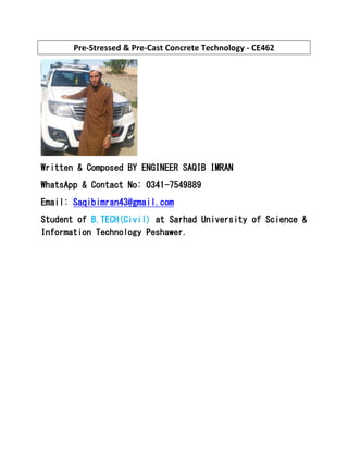 Pre-Stressed & Pre-Cast Concrete Technology - CE462
Written & Composed BY ENGINEER SAQIB IMRAN
WhatsApp & Contact No: 0341-7549889
Email: Saqibimran43@gmail.com
Student of B.TECH(Civil) at Sarhad University of Science &
Information Technology Peshawer.
 