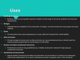Uses
 Building structures
 Building structures are typically required to satisfy a broad range of structural, aesthetic and economic
requirements.
 Bridges
 materials that are available for the construction of bridges, concrete remains the most popular structural
material,
 Dams
 Concrete dams have used prestressing to counter uplift and increase their overall stability.
 Silos and tanks
 Circular storage structures such as silos and tanks can use prestressing forces to directly resist the
outward pressures generated by stored liquids or bulk-solids.
 Nuclear and blast-containment structures
 Prestressed concrete is long-established as a reliable construction material for high-pressure
containment structures
 Hardstands and pavements
 Heavily loaded concrete ground-slabs and pavements can be sensitive to cracking and subsequent
traffic-driven deterioration. As a result, prestressed concrete is regularly used in such structures
 