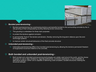  Bonded post-tensioning:-
 Bonded post-tensioning has prestressing tendons permanently bonded to the surrounding concrete by the in
site grouting of their encapsulating ducting following tendon tensioning.
 This grouting is undertaken for three main purposes:
 to protect the tendons against corrosion;
 to permanently "lock-in" the tendon pre-tension, thereby removing the long-term reliance upon the end-
anchorage systems
 to improve certain structural behaviors of the final concrete structure
 Unbonded post-tensioning:-
 Unbonded post-tensioning differs from bonded post-tensioning by allowing the tendons permanent freedom
of longitudinal movement relative to the concrete.
 Both bonded and unbonded post-tensioning:-
 Both bonded and unbonded post-tensioning technologies are widely used around the world, and the choice
of system to use is often dictated by regional preferences, contractor experience, or the availability of
alternative systems. Either one is capable of delivering code-compliant, durable structures meeting the
structural strength.
 