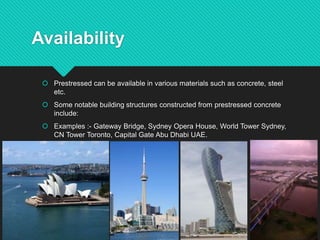 Availability
 Prestressed can be available in various materials such as concrete, steel
etc.
 Some notable building structures constructed from prestressed concrete
include:
 Examples :- Gateway Bridge, Sydney Opera House, World Tower Sydney,
CN Tower Toronto, Capital Gate Abu Dhabi UAE.
 